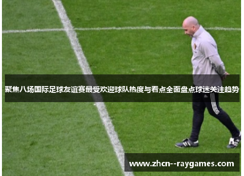 聚焦八场国际足球友谊赛最受欢迎球队热度与看点全面盘点球迷关注趋势 聚焦八场国际足球友谊赛最受欢迎球队热度与看点全面盘点球迷关注趋势